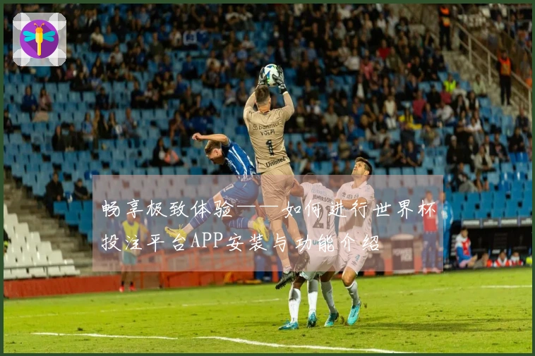 畅享极致体验——如何进行世界杯投注平台APP安装与功能介绍